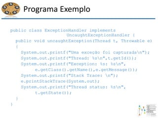 Programa Exemplo
public class ExceptionHandler implements
UncaughtExceptionHandler {
public void uncaughtException(Thread t, Throwable e)
{
System.out.printf("Uma exceção foi capturadan");
System.out.printf("Thread: %sn",t.getId());
System.out.printf("Exception: %s: %sn",
e.getClass().getName(),e.getMessage());
System.out.printf("Stack Trace: n");
e.printStackTrace(System.out);
System.out.printf("Thread status: %sn",
t.getState());
}
}
 