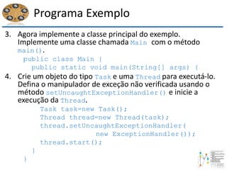Programa Exemplo
3. Agora implemente a classe principal do exemplo.
Implemente uma classe chamada Main com o método
main().
public class Main {
public static void main(String[] args) {
4. Crie um objeto do tipo Task e uma Thread para executá-lo.
Defina o manipulador de exceção não verificada usando o
método setUncaughtExceptionHandler() e inicie a
execução da Thread.
Task task=new Task();
Thread thread=new Thread(task);
thread.setUncaughtExceptionHandler(
new ExceptionHandler());
thread.start();
}
}
 