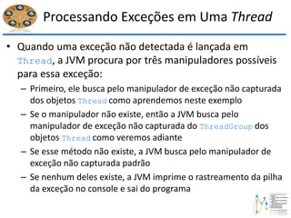Processando Exceções em Uma Thread
• Quando uma exceção não detectada é lançada em
Thread, a JVM procura por três manipuladores possíveis
para essa exceção:
– Primeiro, ele busca pelo manipulador de exceção não capturada
dos objetos Thread como aprendemos neste exemplo
– Se o manipulador não existe, então a JVM busca pelo
manipulador de exceção não capturada do ThreadGroup dos
objetos Thread como veremos adiante
– Se esse método não existe, a JVM busca pelo manipulador de
exceção não capturada padrão
– Se nenhum deles existe, a JVM imprime o rastreamento da pilha
da exceção no console e sai do programa
 