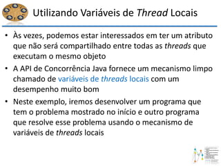 Utilizando Variáveis de Thread Locais
• Às vezes, podemos estar interessados em ter um atributo
que não será compartilhado entre todas as threads que
executam o mesmo objeto
• A API de Concorrência Java fornece um mecanismo limpo
chamado de variáveis de threads locais com um
desempenho muito bom
• Neste exemplo, iremos desenvolver um programa que
tem o problema mostrado no início e outro programa
que resolve esse problema usando o mecanismo de
variáveis de threads locais
 