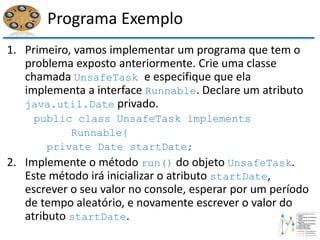 Programa Exemplo
1. Primeiro, vamos implementar um programa que tem o
problema exposto anteriormente. Crie uma classe
chamada UnsafeTask e especifique que ela
implementa a interface Runnable. Declare um atributo
java.util.Date privado.
public class UnsafeTask implements
Runnable{
private Date startDate;
2. Implemente o método run() do objeto UnsafeTask.
Este método irá inicializar o atributo startDate,
escrever o seu valor no console, esperar por um período
de tempo aleatório, e novamente escrever o valor do
atributo startDate.
 