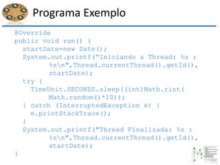 Programa Exemplo
@Override
public void run() {
startDate=new Date();
System.out.printf(“Iniciando a Thread: %s :
%sn",Thread.currentThread().getId(),
startDate);
try {
TimeUnit.SECONDS.sleep((int)Math.rint(
Math.random()*10));
} catch (InterruptedException e) {
e.printStackTrace();
}
System.out.printf("Thread Finalizada: %s :
%sn",Thread.currentThread().getId(),
startDate);
}
 