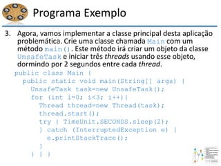 Programa Exemplo
3. Agora, vamos implementar a classe principal desta aplicação
problemática. Crie uma classe chamada Main com um
método main(). Este método irá criar um objeto da classe
UnsafeTask e iniciar três threads usando esse objeto,
dormindo por 2 segundos entre cada thread.
public class Main {
public static void main(String[] args) {
UnsafeTask task=new UnsafeTask();
for (int i=0; i<3; i++){
Thread thread=new Thread(task);
thread.start();
try { TimeUnit.SECONDS.sleep(2);
} catch (InterruptedException e) {
e.printStackTrace();
}
} } }
 