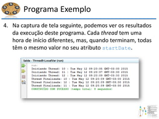 Programa Exemplo
4. Na captura de tela seguinte, podemos ver os resultados
da execução deste programa. Cada thread tem uma
hora de início diferentes, mas, quando terminam, todas
têm o mesmo valor no seu atributo startDate.
 