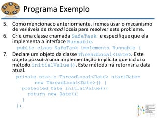 Programa Exemplo
5. Como mencionado anteriormente, iremos usar o mecanismo
de variáveis de thread locais para resolver este problema.
6. Crie uma classe chamada SafeTask e especifique que ela
implementa a interface Runnable.
public class SafeTask implements Runnable {
7. Declare um objeto da classe ThreadLocal<Date>. Este
objeto possuirá uma implementação implícita que inclui o
método initialValue(). Este método irá retornar a data
atual.
private static ThreadLocal<Date> startDate=
new ThreadLocal<Date>() {
protected Date initialValue(){
return new Date();
}
};
 