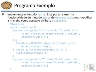 Programa Exemplo
8. Implemente o método run(). Este possui a mesma
funcionalidade do método run() de UnsafeClass, mas modifica
a maneira como acessa o atributo startDate.
@Override
public void run() {
System.out.printf("Iniciando Thread: %s :
%sn",Thread.currentThread().getId(),
startDate.get());
try {
TimeUnit.SECONDS.sleep((int)Math.rint(
Math.random()*10));
} catch (InterruptedException e) {
e.printStackTrace();
}
System.out.printf("Thread Finalizada: %s :
%sn",Thread.currentThread().getId(),
startDate.get());
}
 