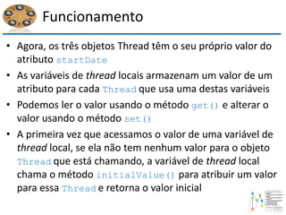 Funcionamento
• Agora, os três objetos Thread têm o seu próprio valor do
atributo startDate
• As variáveis de thread locais armazenam um valor de um
atributo para cada Thread que usa uma destas variáveis
• Podemos ler o valor usando o método get() e alterar o
valor usando o método set()
• A primeira vez que acessamos o valor de uma variável de
thread local, se ela não tem nenhum valor para o objeto
Thread que está chamando, a variável de thread local
chama o método initialValue() para atribuir um valor
para essa Thread e retorna o valor inicial
 
