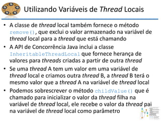 Utilizando Variáveis de Thread Locais
• A classe de thread local também fornece o método
remove(), que exclui o valor armazenado na variável de
thread local para a thread que está chamando
• A API de Concorrência Java inclui a classe
InheritableThreadLocal que fornece herança de
valores para threads criadas a partir de outra thread
• Se uma thread A tem um valor em uma variável de
thread local e criamos outra thread B, a thread B terá o
mesmo valor que a thread A na variável de thread local
• Podemos sobrescrever o método childValue() que é
chamado para inicializar o valor da thread filha na
variável de thread local, ele recebe o valor da thread pai
na variável de thread local como parâmetro
 