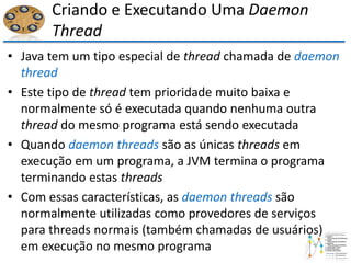 Criando e Executando Uma Daemon
Thread
• Java tem um tipo especial de thread chamada de daemon
thread
• Este tipo de thread tem prioridade muito baixa e
normalmente só é executada quando nenhuma outra
thread do mesmo programa está sendo executada
• Quando daemon threads são as únicas threads em
execução em um programa, a JVM termina o programa
terminando estas threads
• Com essas características, as daemon threads são
normalmente utilizadas como provedores de serviços
para threads normais (também chamadas de usuários)
em execução no mesmo programa
 