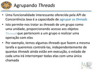 Agrupando Threads
• Uma funcionalidade interessante oferecida pela API de
Concorrência Java é a capacidade de agrupar as threads
• Isto permite-nos tratar as threads de um grupo como
uma unidade, proporcionando acesso aos objetos
Thread que pertencem a um grupo e realizar uma
operação com elas
• Por exemplo, temos algumas threads que fazem a mesma
tarefa e queremos controlá-las, independentemente de
quantas threads ainda estão em execução, o estado de
cada uma irá interromper todas elas com uma única
chamada
 