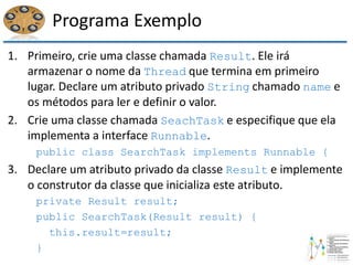 Programa Exemplo
1. Primeiro, crie uma classe chamada Result. Ele irá
armazenar o nome da Thread que termina em primeiro
lugar. Declare um atributo privado String chamado name e
os métodos para ler e definir o valor.
2. Crie uma classe chamada SeachTask e especifique que ela
implementa a interface Runnable.
public class SearchTask implements Runnable {
3. Declare um atributo privado da classe Result e implemente
o construtor da classe que inicializa este atributo.
private Result result;
public SearchTask(Result result) {
this.result=result;
}
 