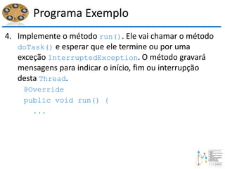 Programa Exemplo
4. Implemente o método run(). Ele vai chamar o método
doTask() e esperar que ele termine ou por uma
exceção InterruptedException. O método gravará
mensagens para indicar o início, fim ou interrupção
desta Thread.
@Override
public void run() {
...
 