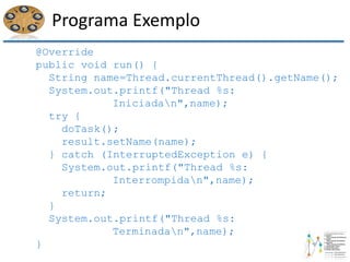 Programa Exemplo
@Override
public void run() {
String name=Thread.currentThread().getName();
System.out.printf("Thread %s:
Iniciadan",name);
try {
doTask();
result.setName(name);
} catch (InterruptedException e) {
System.out.printf("Thread %s:
Interrompidan",name);
return;
}
System.out.printf("Thread %s:
Terminadan",name);
}
 