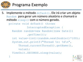 Programa Exemplo
5. Implemente o método doTask(). Ele irá criar um objeto
Random para gerar um número aleatório e chamará o
método sleep() com o número gerado.
private void doTask() throws
InterruptedException {
Random random=new Random((new Date())
.getTime());
int value=(int)(random.nextDouble()*100);
System.out.printf("Thread %s: %dn",
Thread.currentThread().getName(),
value);
TimeUnit.SECONDS.sleep(value);
}
 