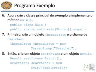 Programa Exemplo
6. Agora crie a classe principal do exemplo e implemente o
método main().
public class Main {
public static void main(String[] args) {
7. Primeiro, crie um objeto ThreadGroup e o chame de
Searcher.
ThreadGroup threadGroup = new
ThreadGroup("Searcher");
8. Então, crie um objeto SearchTask e um objeto Result.
Result result=new Result();
SearchTask searchTask = new
SearchTask(result);
 