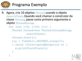 Programa Exemplo
9. Agora, crie 10 objetos Thread usando o objeto
SearchTask. Quando você chamar o construtor da
classe Thread, passe como primeiro argumento o
objeto ThreadGroup.
for (int i=0; i<10; i++) {
Thread thread=new Thread(threadGroup,
searchTask);
thread.start();
try { TimeUnit.SECONDS.sleep(1);
} catch (InterruptedException e) {
e.printStackTrace();
}
}
 