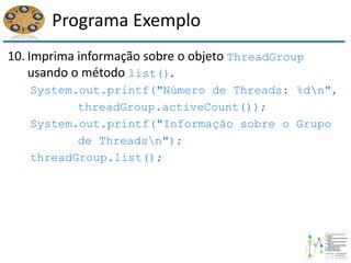 Programa Exemplo
10. Imprima informação sobre o objeto ThreadGroup
usando o método list().
System.out.printf("Número de Threads: %dn",
threadGroup.activeCount());
System.out.printf("Informação sobre o Grupo
de Threadsn");
threadGroup.list();
 