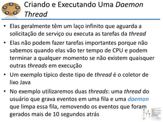 Criando e Executando Uma Daemon
Thread
• Elas geralmente têm um laço infinito que aguarda a
solicitação de serviço ou executa as tarefas da thread
• Elas não podem fazer tarefas importantes porque não
sabemos quando elas vão ter tempo de CPU e podem
terminar a qualquer momento se não existem quaisquer
outras threads em execução
• Um exemplo típico deste tipo de thread é o coletor de
lixo Java
• No exemplo utilizaremos duas threads: uma thread do
usuário que grava eventos em uma fila e uma daemon
que limpa essa fila, removendo os eventos que foram
gerados mais de 10 segundos atrás
 