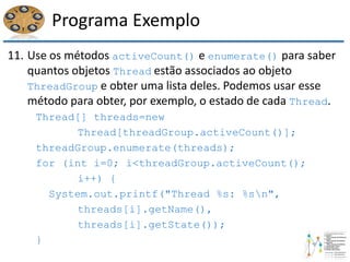 Programa Exemplo
11. Use os métodos activeCount() e enumerate() para saber
quantos objetos Thread estão associados ao objeto
ThreadGroup e obter uma lista deles. Podemos usar esse
método para obter, por exemplo, o estado de cada Thread.
Thread[] threads=new
Thread[threadGroup.activeCount()];
threadGroup.enumerate(threads);
for (int i=0; i<threadGroup.activeCount();
i++) {
System.out.printf("Thread %s: %sn",
threads[i].getName(),
threads[i].getState());
}
 