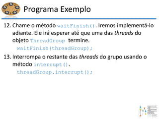 Programa Exemplo
12. Chame o método waitFinish(). Iremos implementá-lo
adiante. Ele irá esperar até que uma das threads do
objeto ThreadGroup termine.
waitFinish(threadGroup);
13. Interrompa o restante das threads do grupo usando o
método interrupt().
threadGroup.interrupt();
 