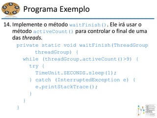 Programa Exemplo
14. Implemente o método waitFinish(). Ele irá usar o
método activeCount() para controlar o final de uma
das threads.
private static void waitFinish(ThreadGroup
threadGroup) {
while (threadGroup.activeCount()>9) {
try {
TimeUnit.SECONDS.sleep(1);
} catch (InterruptedException e) {
e.printStackTrace();
}
}
}
 
