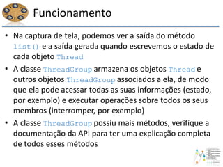 Funcionamento
• Na captura de tela, podemos ver a saída do método
list() e a saída gerada quando escrevemos o estado de
cada objeto Thread
• A classe ThreadGroup armazena os objetos Thread e
outros objetos ThreadGroup associados a ela, de modo
que ela pode acessar todas as suas informações (estado,
por exemplo) e executar operações sobre todos os seus
membros (interromper, por exemplo)
• A classe ThreadGroup possiu mais métodos, verifique a
documentação da API para ter uma explicação completa
de todos esses métodos
 