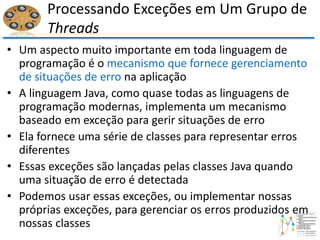 Processando Exceções em Um Grupo de
Threads
• Um aspecto muito importante em toda linguagem de
programação é o mecanismo que fornece gerenciamento
de situações de erro na aplicação
• A linguagem Java, como quase todas as linguagens de
programação modernas, implementa um mecanismo
baseado em exceção para gerir situações de erro
• Ela fornece uma série de classes para representar erros
diferentes
• Essas exceções são lançadas pelas classes Java quando
uma situação de erro é detectada
• Podemos usar essas exceções, ou implementar nossas
próprias exceções, para gerenciar os erros produzidos em
nossas classes
 