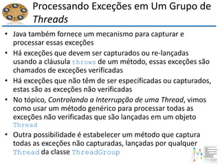 Processando Exceções em Um Grupo de
Threads
• Java também fornece um mecanismo para capturar e
processar essas exceções
• Há exceções que devem ser capturados ou re-lançadas
usando a cláusula throws de um método, essas exceções são
chamados de exceções verificadas
• Há exceções que não têm de ser especificadas ou capturados,
estas são as exceções não verificadas
• No tópico, Controlando a Interrupção de uma Thread, vimos
como usar um método genérico para processar todas as
exceções não verificadas que são lançadas em um objeto
Thread
• Outra possibilidade é estabelecer um método que captura
todas as exceções não capturadas, lançadas por qualquer
Thread da classe ThreadGroup
 