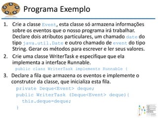 Programa Exemplo
1. Crie a classe Event, esta classe só armazena informações
sobre os eventos que o nosso programa irá trabalhar.
Declare dois atributos particulares, um chamado date do
tipo java.util.Date e outro chamado de event do tipo
String. Gerar os métodos para escrever e ler seus valores.
2. Crie uma classe WriterTask e especifique que ela
implementa a interface Runnable.
public class WriterTask implements Runnable {
3. Declare a fila que armazena os eventos e implemente o
construtor da classe, que inicializa esta fila.
private Deque<Event> deque;
public WriterTask (Deque<Event> deque){
this.deque=deque;
}
 