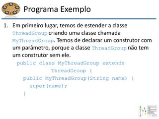 Programa Exemplo
1. Em primeiro lugar, temos de estender a classe
ThreadGroup criando uma classe chamada
MyThreadGroup. Temos de declarar um construtor com
um parâmetro, porque a classe ThreadGroup não tem
um construtor sem ele.
public class MyThreadGroup extends
ThreadGroup {
public MyThreadGroup(String name) {
super(name);
}
 