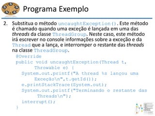 Programa Exemplo
2. Substitua o método uncaughtException(). Este método
é chamado quando uma exceção é lançada em uma das
threads da classe ThreadGroup. Neste caso, este método
irá escrever no console informações sobre a exceção e da
Thread que a lança, e interromper o restante das threads
na classe ThreadGroup.
@Override
public void uncaughtException(Thread t,
Throwable e) {
System.out.printf("A thread %s lançou uma
Exceçãon",t.getId());
e.printStackTrace(System.out);
System.out.printf("Terminando o restante das
Threadsn");
interrupt();
}
 