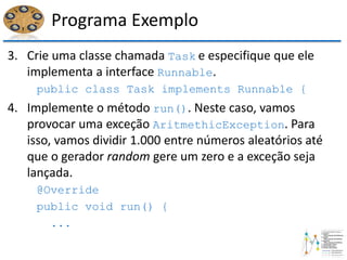 Programa Exemplo
3. Crie uma classe chamada Task e especifique que ele
implementa a interface Runnable.
public class Task implements Runnable {
4. Implemente o método run(). Neste caso, vamos
provocar uma exceção AritmethicException. Para
isso, vamos dividir 1.000 entre números aleatórios até
que o gerador random gere um zero e a exceção seja
lançada.
@Override
public void run() {
...
 