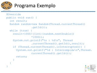 Programa Exemplo
@Override
public void run() {
int result;
Random random=new Random(Thread.currentThread()
.getId());
while (true) {
result=1000/((int)(random.nextDouble()
*1000));
System.out.printf("%s : %dn", Thread
.currentThread().getId(),result);
if (Thread.currentThread().isInterrupted()) {
System.out.printf("%d : Interrompidan",Thread.
currentThread().getId());
return;
}
}
}
 