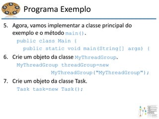 Programa Exemplo
5. Agora, vamos implementar a classe principal do
exemplo e o método main().
public class Main {
public static void main(String[] args) {
6. Crie um objeto da classe MyThreadGroup.
MyThreadGroup threadGroup=new
MyThreadGroup("MyThreadGroup");
7. Crie um objeto da classe Task.
Task task=new Task();
 