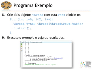 Programa Exemplo
8. Crie dois objetos Thread com esta Task e inicie-os.
for (int i=0; i<2; i++){
Thread t=new Thread(threadGroup,task);
t.start();
}
9. Execute o exemplo e veja os resultados.
 
