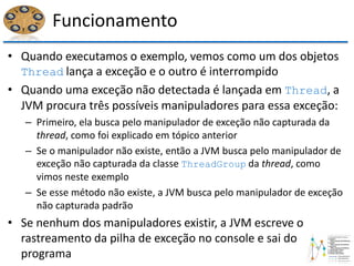 Funcionamento
• Quando executamos o exemplo, vemos como um dos objetos
Thread lança a exceção e o outro é interrompido
• Quando uma exceção não detectada é lançada em Thread, a
JVM procura três possíveis manipuladores para essa exceção:
– Primeiro, ela busca pelo manipulador de exceção não capturada da
thread, como foi explicado em tópico anterior
– Se o manipulador não existe, então a JVM busca pelo manipulador de
exceção não capturada da classe ThreadGroup da thread, como
vimos neste exemplo
– Se esse método não existe, a JVM busca pelo manipulador de exceção
não capturada padrão
• Se nenhum dos manipuladores existir, a JVM escreve o
rastreamento da pilha de exceção no console e sai do
programa
 
