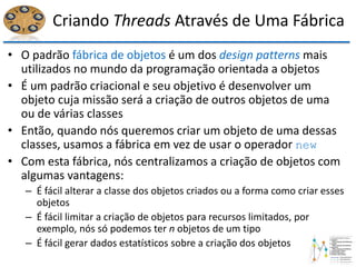 Criando Threads Através de Uma Fábrica
• O padrão fábrica de objetos é um dos design patterns mais
utilizados no mundo da programação orientada a objetos
• É um padrão criacional e seu objetivo é desenvolver um
objeto cuja missão será a criação de outros objetos de uma
ou de várias classes
• Então, quando nós queremos criar um objeto de uma dessas
classes, usamos a fábrica em vez de usar o operador new
• Com esta fábrica, nós centralizamos a criação de objetos com
algumas vantagens:
– É fácil alterar a classe dos objetos criados ou a forma como criar esses
objetos
– É fácil limitar a criação de objetos para recursos limitados, por
exemplo, nós só podemos ter n objetos de um tipo
– É fácil gerar dados estatísticos sobre a criação dos objetos
 