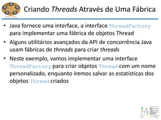 Criando Threads Através de Uma Fábrica
• Java fornece uma interface, a interface ThreadFactory
para implementar uma fábrica de objetos Thread
• Alguns utilitários avançados da API de concorrência Java
usam fábricas de threads para criar threads
• Neste exemplo, vamos implementar uma interface
ThreadFactory para criar objetos Thread com um nome
personalizado, enquanto iremos salvar as estatísticas dos
objetos Thread criados
 