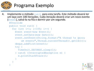 Programa Exemplo
4. Implemente o método run() para esta tarefa. Este método deverá ter
um laço com 100 iterações. Cada iteração deverá criar um novo evento
(Event), salvá-lo na fila e dormir por um segundo.
@Override
public void run() {
for (int i=1; i<100; i++) {
Event event=new Event();
event.setDate(new Date());
event.setEvent(String.format("A thread %s gerou
um evento",Thread.currentThread().getId()));
deque.addFirst(event);
try {
TimeUnit.SECONDS.sleep(1);
} catch (InterruptedException e) {
e.printStackTrace();
}
}
}
 