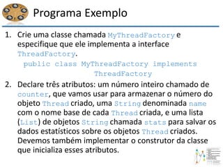 Programa Exemplo
1. Crie uma classe chamada MyThreadFactory e
especifique que ele implementa a interface
ThreadFactory.
public class MyThreadFactory implements
ThreadFactory
2. Declare três atributos: um número inteiro chamado de
counter, que vamos usar para armazenar o número do
objeto Thread criado, uma String denominada name
com o nome base de cada Thread criada, e uma lista
(List) de objetos String chamada stats para salvar os
dados estatísticos sobre os objetos Thread criados.
Devemos também implementar o construtor da classe
que inicializa esses atributos.
 