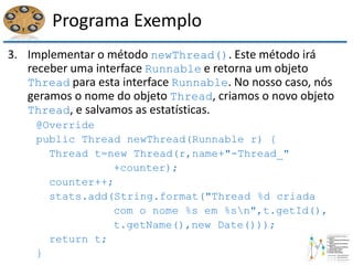 Programa Exemplo
3. Implementar o método newThread(). Este método irá
receber uma interface Runnable e retorna um objeto
Thread para esta interface Runnable. No nosso caso, nós
geramos o nome do objeto Thread, criamos o novo objeto
Thread, e salvamos as estatísticas.
@Override
public Thread newThread(Runnable r) {
Thread t=new Thread(r,name+"-Thread_"
+counter);
counter++;
stats.add(String.format("Thread %d criada
com o nome %s em %sn",t.getId(),
t.getName(),new Date()));
return t;
}
 