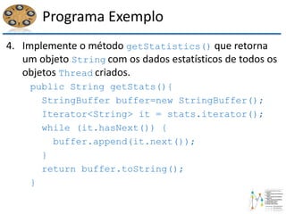 Programa Exemplo
4. Implemente o método getStatistics() que retorna
um objeto String com os dados estatísticos de todos os
objetos Thread criados.
public String getStats(){
StringBuffer buffer=new StringBuffer();
Iterator<String> it = stats.iterator();
while (it.hasNext()) {
buffer.append(it.next());
}
return buffer.toString();
}
 