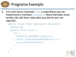 Programa Exemplo
5. Crie uma classe chamada Task e especifique que ela
implementa a interface Runnable. Neste exemplo, essas
tarefas não vão fazer nada além que dormir por um
segundo.
public class Task implements Runnable {
@Override
public void run() {
try {
TimeUnit.SECONDS.sleep(1);
} catch (InterruptedException e) {
e.printStackTrace();
}
}
}
 