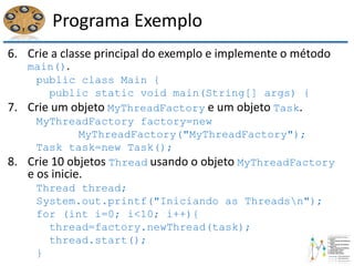Programa Exemplo
6. Crie a classe principal do exemplo e implemente o método
main().
public class Main {
public static void main(String[] args) {
7. Crie um objeto MyThreadFactory e um objeto Task.
MyThreadFactory factory=new
MyThreadFactory("MyThreadFactory");
Task task=new Task();
8. Crie 10 objetos Thread usando o objeto MyThreadFactory
e os inicie.
Thread thread;
System.out.printf("Iniciando as Threadsn");
for (int i=0; i<10; i++){
thread=factory.newThread(task);
thread.start();
}
 