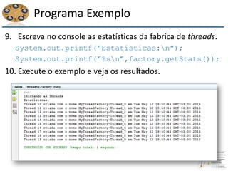 Programa Exemplo
9. Escreva no console as estatísticas da fabrica de threads.
System.out.printf("Estatísticas:n");
System.out.printf("%sn",factory.getStats());
10. Execute o exemplo e veja os resultados.
 