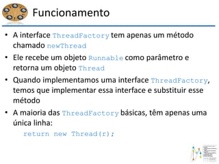 Funcionamento
• A interface ThreadFactory tem apenas um método
chamado newThread
• Ele recebe um objeto Runnable como parâmetro e
retorna um objeto Thread
• Quando implementamos uma interface ThreadFactory,
temos que implementar essa interface e substituir esse
método
• A maioria das ThreadFactory básicas, têm apenas uma
única linha:
return new Thread(r);
 