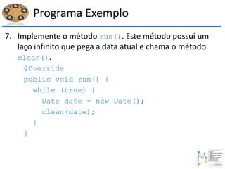 Programa Exemplo
7. Implemente o método run(). Este método possui um
laço infinito que pega a data atual e chama o método
clean().
@Override
public void run() {
while (true) {
Date date = new Date();
clean(date);
}
}
 