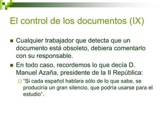 El control de los documentos (IX)
 Cualquier trabajador que detecta que un
documento está obsoleto, debiera comentarlo
con su responsable.
 En todo caso, recordemos lo que decía D.
Manuel Azaña, presidente de la II República:
 “Si cada español hablara sólo de lo que sabe, se
produciría un gran silencio, que podría usarse para el
estudio”.
 