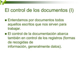El control de los documentos (I)
 Entendamos por documentos todos
aquellos escritos que nos sirven para
trabajar.
 El control de la documentación abarca
también en control de los registros (formas
de recogidas de
información, generalmente datos).
 