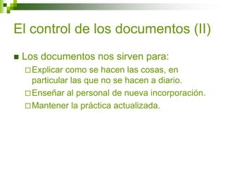 El control de los documentos (II)
 Los documentos nos sirven para:
Explicar como se hacen las cosas, en
particular las que no se hacen a diario.
Enseñar al personal de nueva incorporación.
Mantener la práctica actualizada.
 